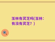 玉林有灵芝吗(玉林：有没有灵芝？)