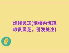 炮楼灵芝(炮楼内惊现珍贵灵芝，引发关注)