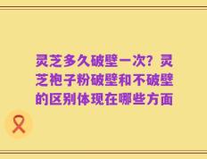 灵芝多久破壁一次？灵芝袍子粉破壁和不破壁的区别体现在哪些方面