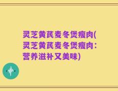 灵芝黄芪麦冬煲瘦肉(灵芝黄芪麦冬煲瘦肉：营养滋补又美味)
