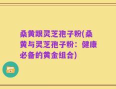 桑黄跟灵芝孢子粉(桑黄与灵芝孢子粉：健康必备的黄金组合)