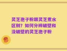 灵芝孢子粉跟灵芝煮水区别？如何分辨破壁和没破壁的灵芝孢子粉