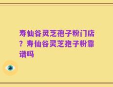 寿仙谷灵芝孢子粉门店？寿仙谷灵芝孢子粉靠谱吗