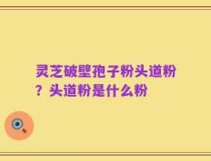 灵芝破壁孢子粉头道粉？头道粉是什么粉