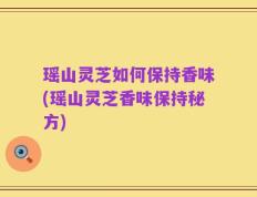瑶山灵芝如何保持香味(瑶山灵芝香味保持秘方)