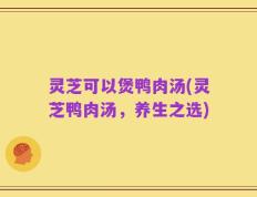 灵芝可以煲鸭肉汤(灵芝鸭肉汤，养生之选)