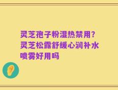 灵芝孢子粉湿热禁用？灵芝松露舒缓心润补水喷雾好用吗