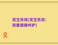 灵芝苏荷(灵芝苏荷：双重健康呵护)
