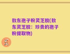 敖东孢子粉灵芝胶(敖东灵芝胶：珍贵的孢子粉提取物)