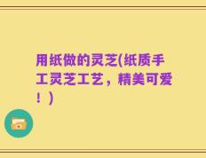 用纸做的灵芝(纸质手工灵芝工艺，精美可爱！)