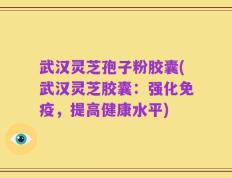 武汉灵芝孢子粉胶囊(武汉灵芝胶囊：强化免疫，提高健康水平)