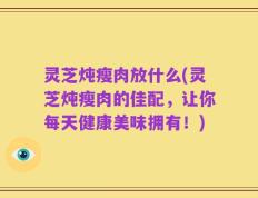 灵芝炖瘦肉放什么(灵芝炖瘦肉的佳配，让你每天健康美味拥有！)