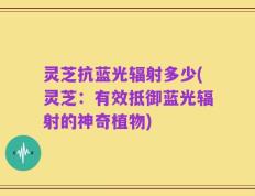 灵芝抗蓝光辐射多少(灵芝：有效抵御蓝光辐射的神奇植物)