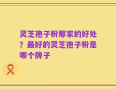 灵芝孢子粉那家的好处？最好的灵芝孢子粉是哪个牌子