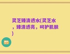 灵芝臻清透水(灵芝水，臻清透亮，呵护肌肤)
