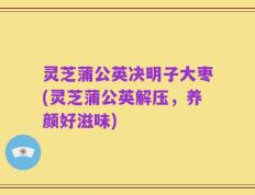 灵芝蒲公英决明子大枣(灵芝蒲公英解压，养颜好滋味)