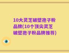 10大灵芝破壁孢子粉品牌(10个顶尖灵芝破壁孢子粉品牌推荐)