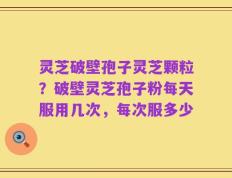 灵芝破壁孢子灵芝颗粒？破壁灵芝孢子粉每天服用几次，每次服多少