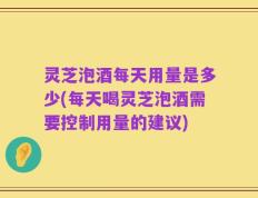 灵芝泡酒每天用量是多少(每天喝灵芝泡酒需要控制用量的建议)