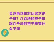 灵芝菌丝粉对比灵芝孢子粉？几百块的孢子粉跟几千块的孢子粉有什么不同