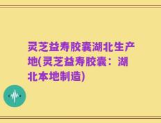灵芝益寿胶囊湖北生产地(灵芝益寿胶囊：湖北本地制造)
