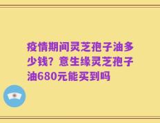 疫情期间灵芝孢子油多少钱？意生缘灵芝孢子油680元能买到吗