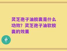 灵芝孢子油胶囊是什么功效？灵芝孢子油软胶囊的效果