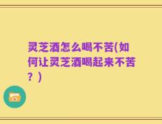 灵芝酒怎么喝不苦(如何让灵芝酒喝起来不苦？)