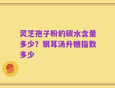 灵芝孢子粉的碳水含量多少？银耳汤升糖指数多少