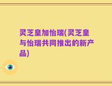 灵芝皇加怡瑞(灵芝皇与怡瑞共同推出的新产品)