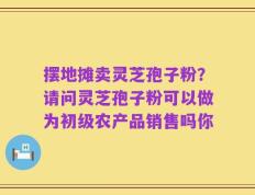 摆地摊卖灵芝孢子粉？请问灵芝孢子粉可以做为初级农产品销售吗你