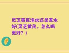 灵芝黄芪泡水还是煮水好(灵芝黄芪，怎么喝更好？)