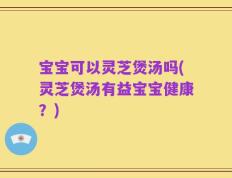 宝宝可以灵芝煲汤吗(灵芝煲汤有益宝宝健康？)