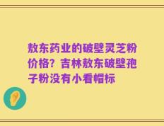 敖东药业的破壁灵芝粉价格？吉林敖东破壁孢子粉没有小看帽标