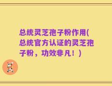 总统灵芝孢子粉作用(总统官方认证的灵芝孢子粉，功效非凡！)