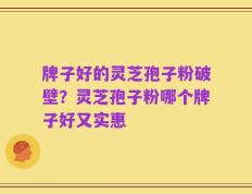 牌子好的灵芝孢子粉破壁？灵芝孢子粉哪个牌子好又实惠