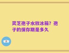 灵芝孢子水放冰箱？孢子的保存期是多久