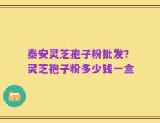 泰安灵芝孢子粉批发？灵芝孢子粉多少钱一盒