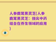 人参鹿茸黑灵芝(人参鹿茸黑灵芝：拔尖中药组合在养生领域的应用)
