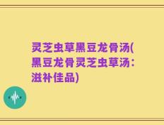 灵芝虫草黑豆龙骨汤(黑豆龙骨灵芝虫草汤：滋补佳品)