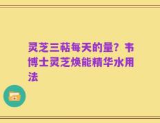 灵芝三萜每天的量？韦博士灵芝焕能精华水用法