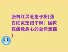 张白红灵芝孢子粉(张白红灵芝孢子粉：拯救你疲惫身心的自然宝藏)