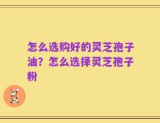 怎么选购好的灵芝孢子油？怎么选择灵芝孢子粉