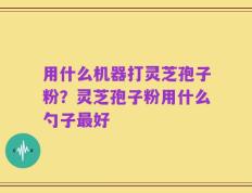 用什么机器打灵芝孢子粉？灵芝孢子粉用什么勺子最好