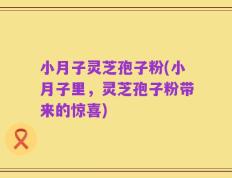 小月子灵芝孢子粉(小月子里，灵芝孢子粉带来的惊喜)