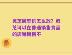 灵芝破壁机怎么放？灵芝可以在普通销售食品的店铺销售不