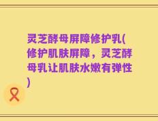 灵芝酵母屏障修护乳(修护肌肤屏障，灵芝酵母乳让肌肤水嫩有弹性)