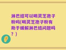 淋巴结可以喝灵芝孢子粉吗(喝灵芝孢子粉有助于缓解淋巴结问题吗？)