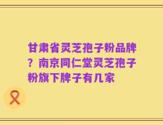甘肃省灵芝孢子粉品牌？南京同仁堂灵芝孢子粉旗下牌子有几家