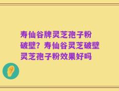 寿仙谷牌灵芝孢子粉 破壁？寿仙谷灵芝破壁灵芝孢子粉效果好吗